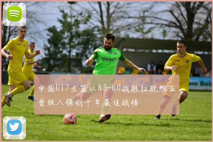 中国U17女篮以83-60战胜拉脱维亚晋级八强创十年最佳战绩