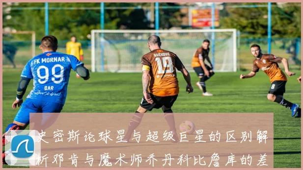 史密斯论球星与超级巨星的区别解析邓肯与魔术师乔丹科比詹库的差异