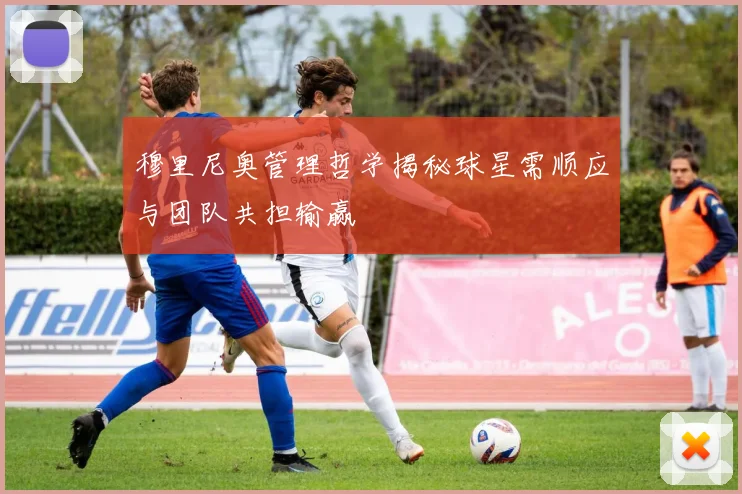 穆里尼奥管理哲学揭秘球星需顺应与团队共担输赢