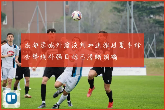 成都蓉城外援谈判加速推进夏季转会锋线补强目标已清晰明确