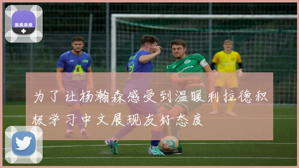 为了让杨瀚森感受到温暖利拉德积极学习中文展现友好态度