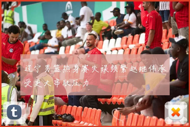 辽宁男篮热身赛失误频繁赵继伟承受更大串联压力