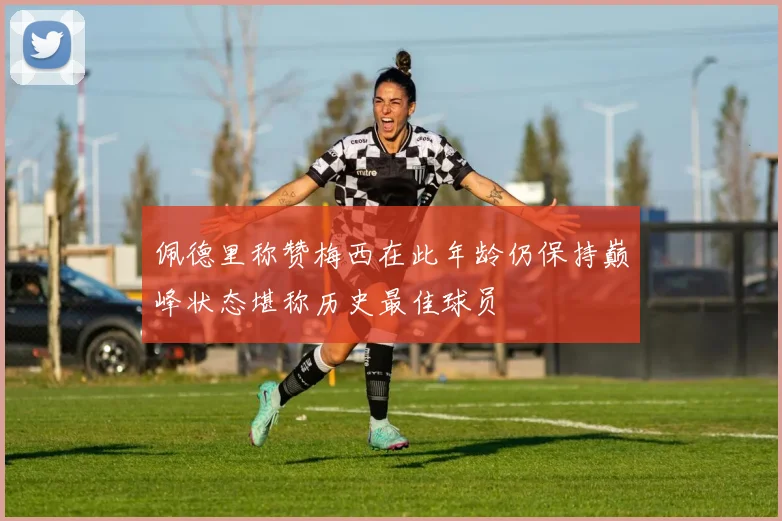 佩德里称赞梅西在此年龄仍保持巅峰状态堪称历史最佳球员