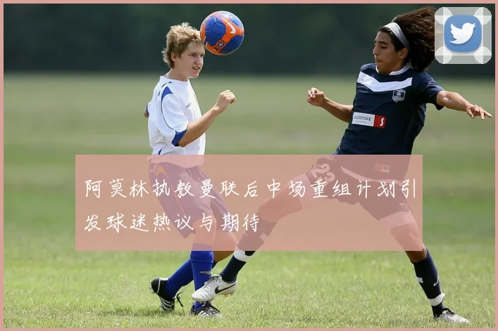 阿莫林执教曼联后中场重组计划引发球迷热议与期待
