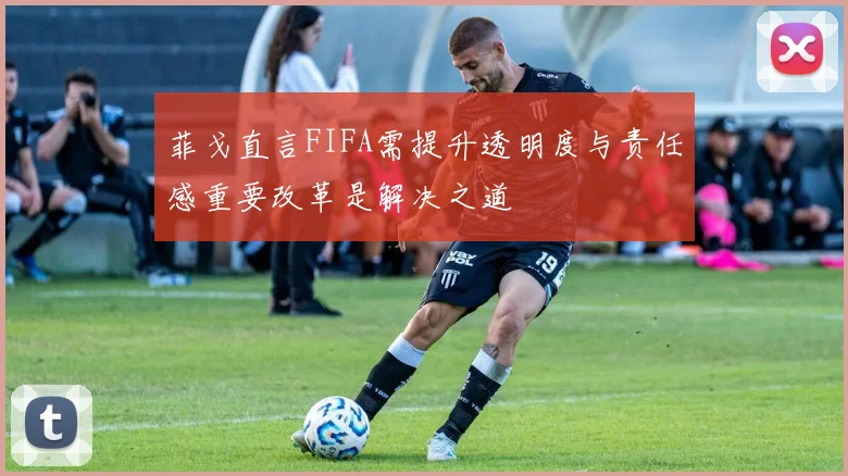 菲戈直言FIFA需提升透明度与责任感重要改革是解决之道