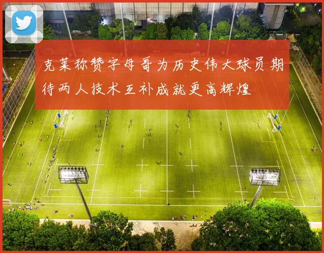 克莱称赞字母哥为历史伟大球员期待两人技术互补成就更高辉煌